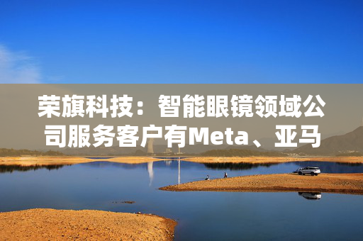 荣旗科技：智能眼镜领域公司服务客户有Meta、亚马逊与苹果