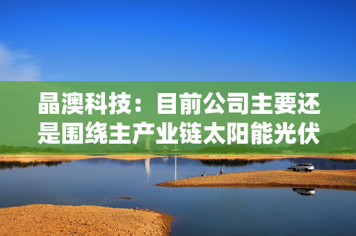 晶澳科技：目前公司主要还是围绕主产业链太阳能光伏硅片、电池及组件开展相关研发、生产和销售业务