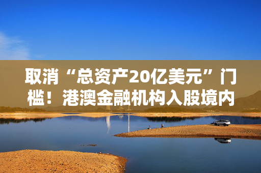 取消“总资产20亿美元”门槛！港澳金融机构入股境内保险公司要求放宽，有啥影响？