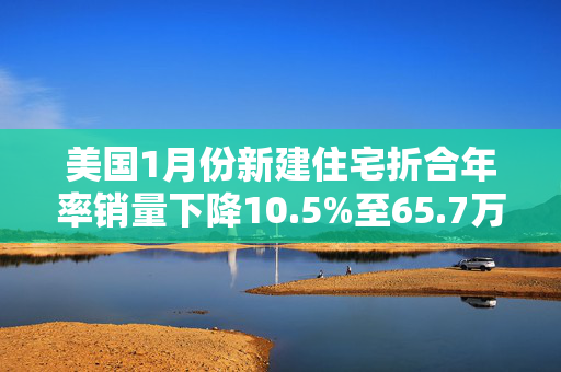 美国1月份新建住宅折合年率销量下降10.5%至65.7万套