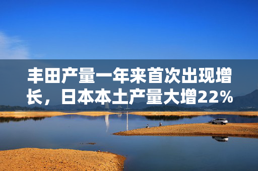 丰田产量一年来首次出现增长，日本本土产量大增22%！