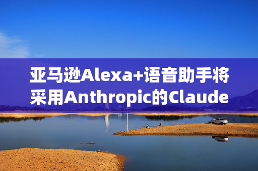 亚马逊Alexa+语音助手将采用Anthropic的Claude模型