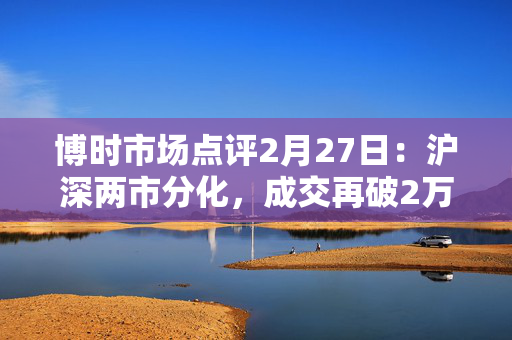 博时市场点评2月27日：沪深两市分化，成交再破2万亿