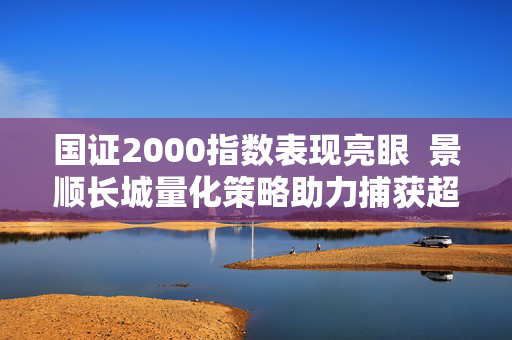 国证2000指数表现亮眼  景顺长城量化策略助力捕获超额收益