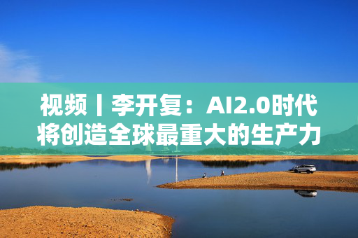 视频丨李开复：AI2.0时代将创造全球最重大的生产力革命