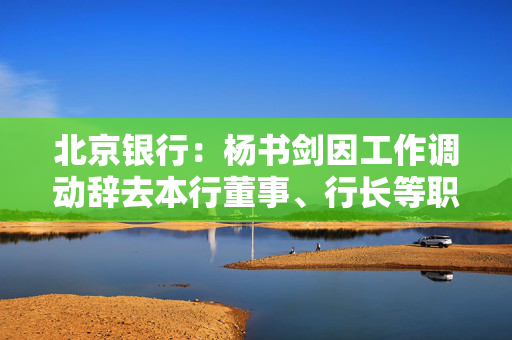 北京银行：杨书剑因工作调动辞去本行董事、行长等职务