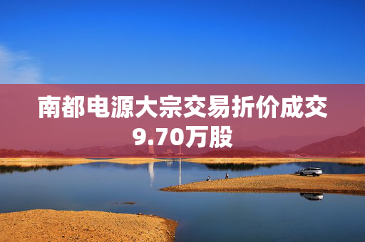 南都电源大宗交易折价成交9.70万股