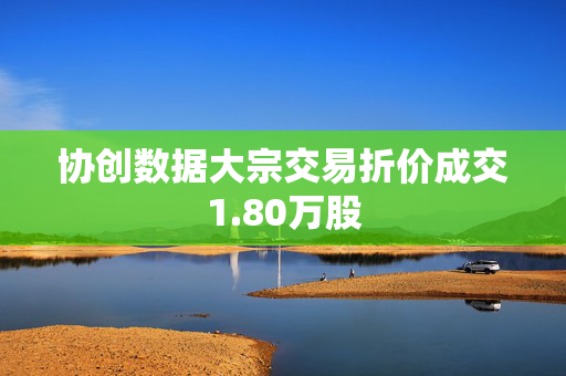 协创数据大宗交易折价成交1.80万股