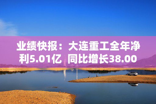 业绩快报：大连重工全年净利5.01亿  同比增长38.00%