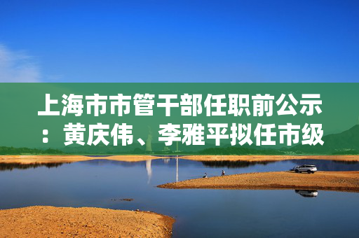 上海市市管干部任职前公示：黄庆伟、李雅平拟任市级机关正职