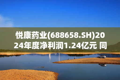 悦康药业(688658.SH)2024年度净利润1.24亿元 同比下降33.05%