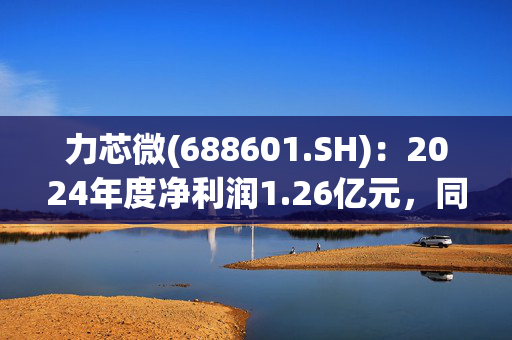 力芯微(688601.SH)：2024年度净利润1.26亿元，同比下降37.06%