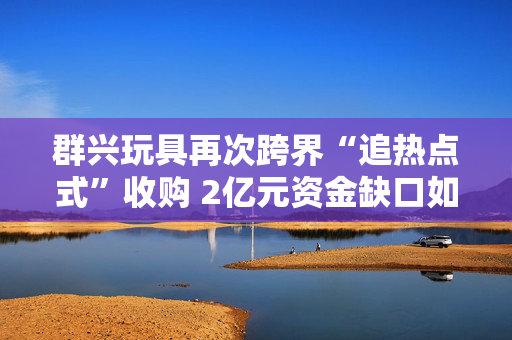 群兴玩具再次跨界“追热点式”收购 2亿元资金缺口如何应对？