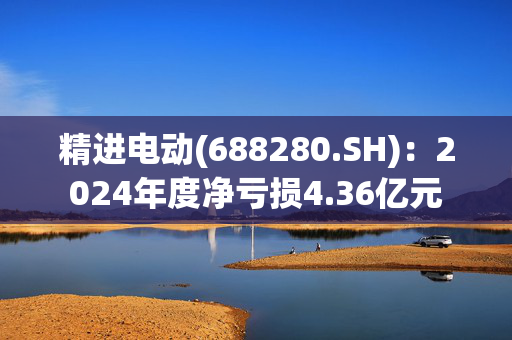 精进电动(688280.SH)：2024年度净亏损4.36亿元