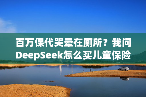 百万保代哭晕在厕所？我问DeepSeek怎么买儿童保险，答案是……