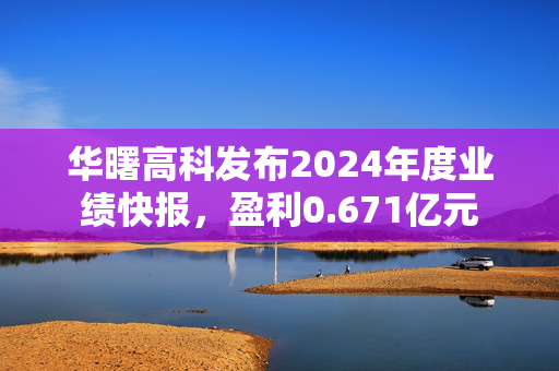 华曙高科发布2024年度业绩快报，盈利0.671亿元