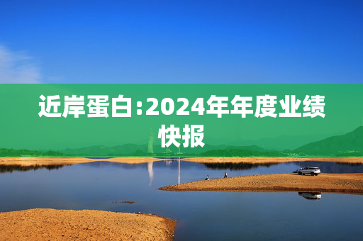 近岸蛋白:2024年年度业绩快报