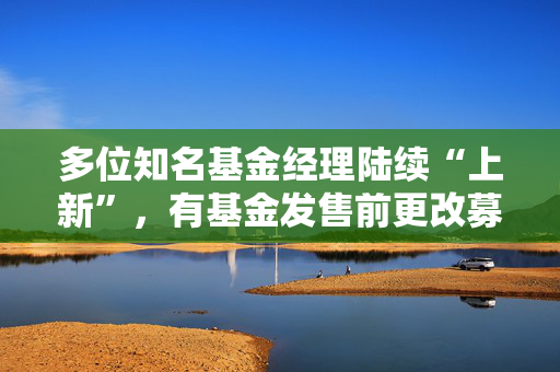 多位知名基金经理陆续“上新”，有基金发售前更改募集规模上限