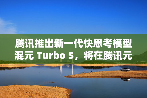 腾讯推出新一代快思考模型混元 Turbo S，将在腾讯元宝逐步灰度上线