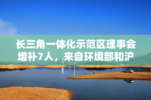 长三角一体化示范区理事会增补7人，来自环境部和沪苏浙三地