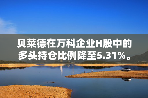 贝莱德在万科企业H股中的多头持仓比例降至5.31%。