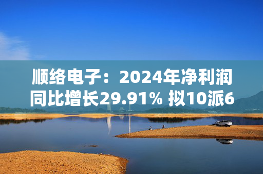 顺络电子：2024年净利润同比增长29.91% 拟10派6元