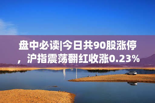 盘中必读|今日共90股涨停，沪指震荡翻红收涨0.23%，大消费概念集体走高