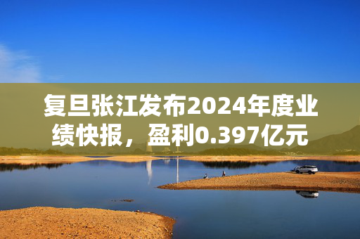 复旦张江发布2024年度业绩快报，盈利0.397亿元