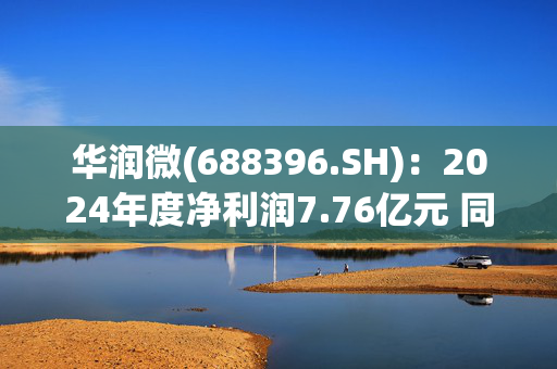 华润微(688396.SH)：2024年度净利润7.76亿元 同比减少47.55%