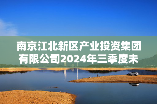 南京江北新区产业投资集团有限公司2024年三季度未经审计的合并及母公司财务报表