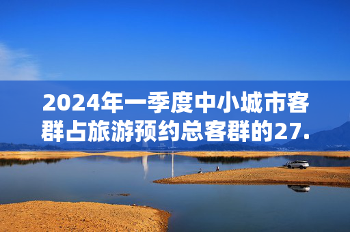 2024年一季度中小城市客群占旅游预约总客群的27.7%，较2019年大幅增长