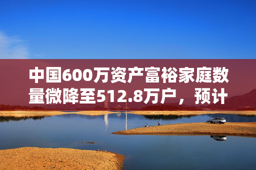 中国600万资产富裕家庭数量微降至512.8万户，预计在未来10年内将有20万亿元财富传给下一代