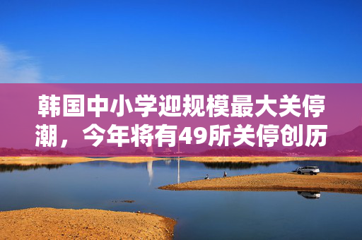 韩国中小学迎规模最大关停潮，今年将有49所关停创历年之最