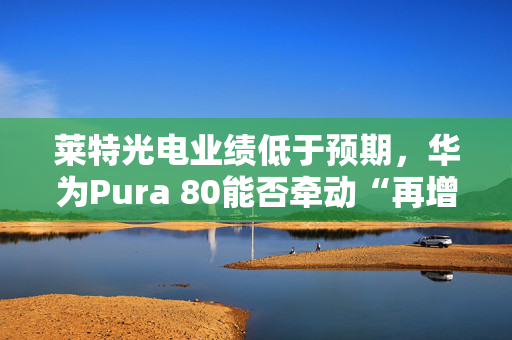 莱特光电业绩低于预期，华为Pura 80能否牵动“再增长”？