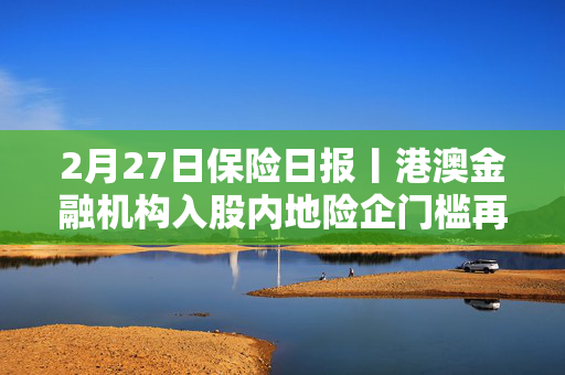 2月27日保险日报丨港澳金融机构入股内地险企门槛再降低，险资扫货不停银行股备受青睐