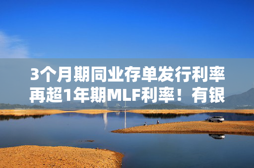 3个月期同业存单发行利率再超1年期MLF利率！有银行“加码”吸收存款缓解负债端资金压力