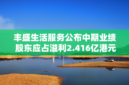 丰盛生活服务公布中期业绩 股东应占溢利2.416亿港元同比减少5.4%