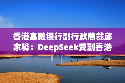 香港富融银行副行政总裁邱家骅：DeepSeek受到香港银行业高度关注，AI大模型将让银行服务业态发生“变革”