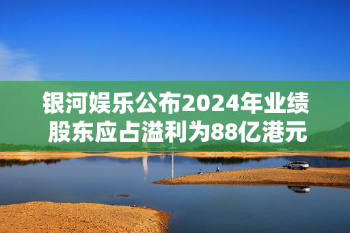 银河娱乐公布2024年业绩 股东应占溢利为88亿港元按年上升28%