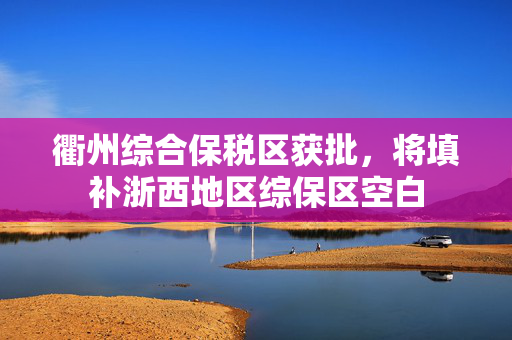 衢州综合保税区获批，将填补浙西地区综保区空白