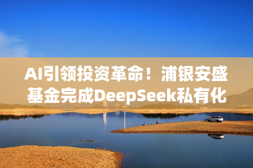 AI引领投资革命！浦银安盛基金完成DeepSeek私有化部署