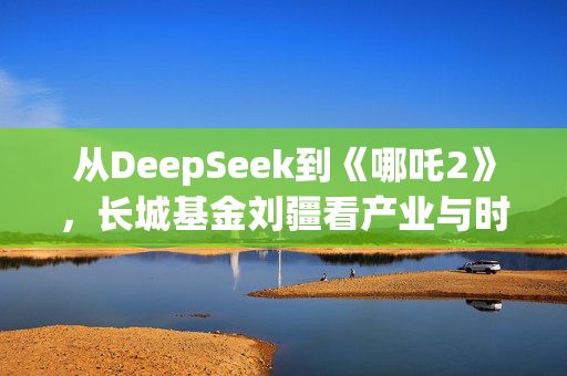 从DeepSeek到《哪吒2》，长城基金刘疆看产业与时代机遇