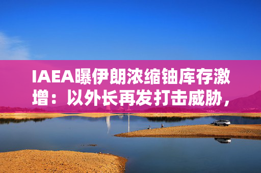 IAEA曝伊朗浓缩铀库存激增：以外长再发打击威胁，伊自曝秘密基地