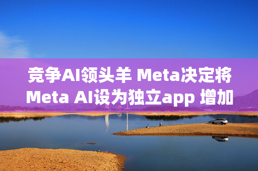 竞争AI领头羊 Meta决定将Meta AI设为独立app 增加访问量