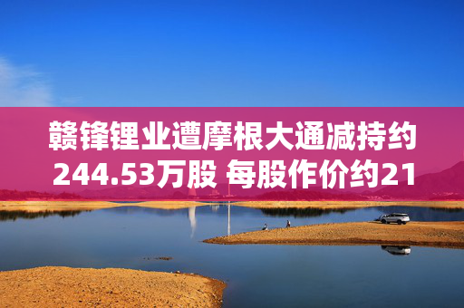 赣锋锂业遭摩根大通减持约244.53万股 每股作价约21.98港元