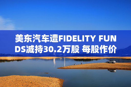 美东汽车遭FIDELITY FUNDS减持30.2万股 每股作价约2.08港元