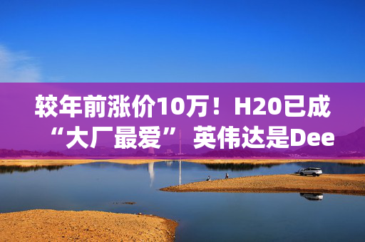 较年前涨价10万！H20已成“大厂最爱” 英伟达是DeepSeek火爆最大赢家？