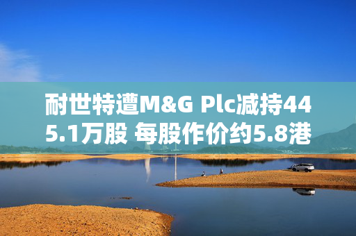 耐世特遭M&G Plc减持445.1万股 每股作价约5.8港元