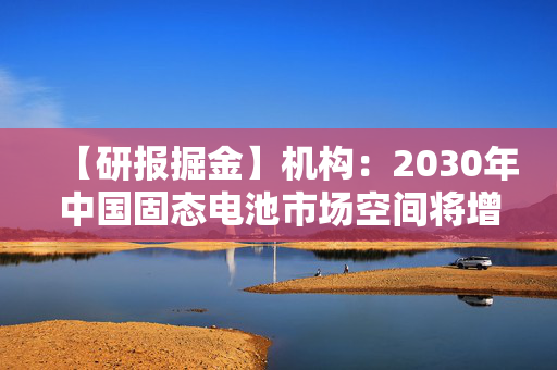 【研报掘金】机构：2030年中国固态电池市场空间将增至200亿元