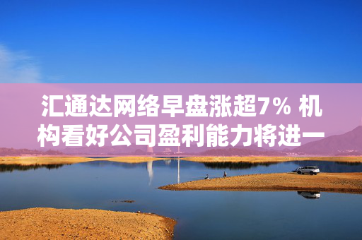 汇通达网络早盘涨超7% 机构看好公司盈利能力将进一步改善